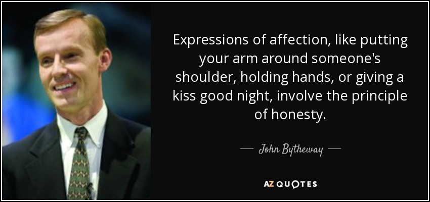 Expressions of affection, like putting your arm around someone's shoulder, holding hands, or giving a kiss good night, involve the principle of honesty. - John Bytheway