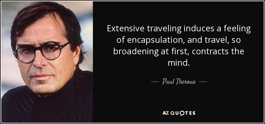 Extensive traveling induces a feeling of encapsulation, and travel, so broadening at first, contracts the mind. - Paul Theroux