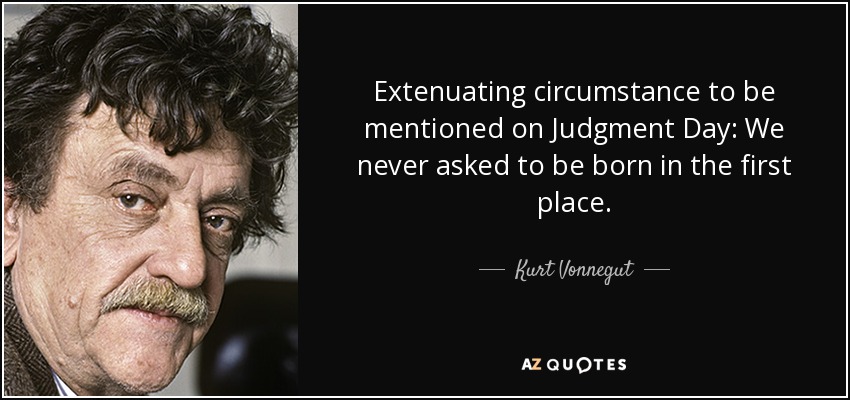 Extenuating circumstance to be mentioned on Judgment Day: We never asked to be born in the first place. - Kurt Vonnegut
