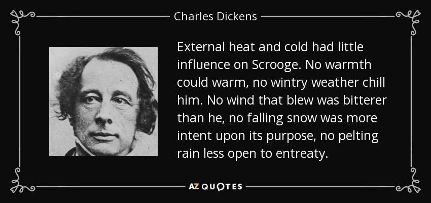 External heat and cold had little influence on Scrooge. No warmth could warm, no wintry weather chill him. No wind that blew was bitterer than he, no falling snow was more intent upon its purpose, no pelting rain less open to entreaty. - Charles Dickens