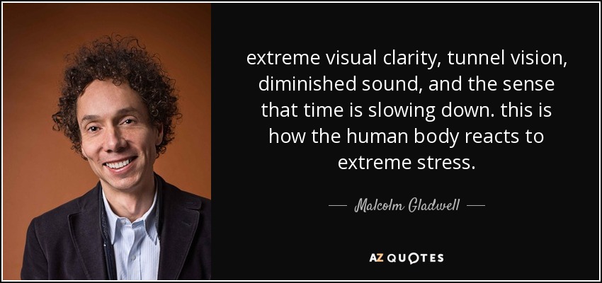 extreme visual clarity, tunnel vision, diminished sound, and the sense that time is slowing down. this is how the human body reacts to extreme stress. - Malcolm Gladwell