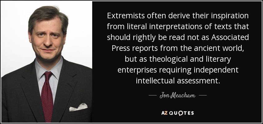 Extremists often derive their inspiration from literal interpretations of texts that should rightly be read not as Associated Press reports from the ancient world, but as theological and literary enterprises requiring independent intellectual assessment. - Jon Meacham