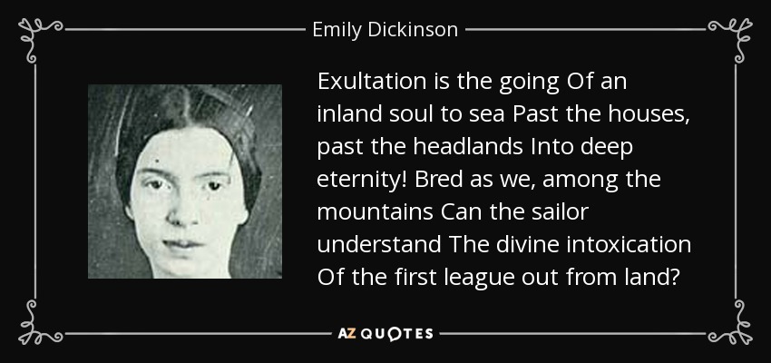 Exultation is the going Of an inland soul to sea Past the houses, past the headlands Into deep eternity! Bred as we, among the mountains Can the sailor understand The divine intoxication Of the first league out from land? - Emily Dickinson