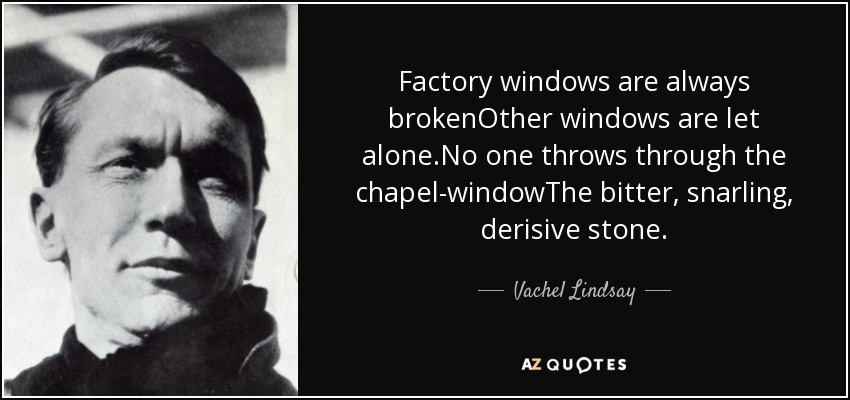 Factory windows are always brokenOther windows are let alone.No one throws through the chapel-windowThe bitter, snarling, derisive stone. - Vachel Lindsay