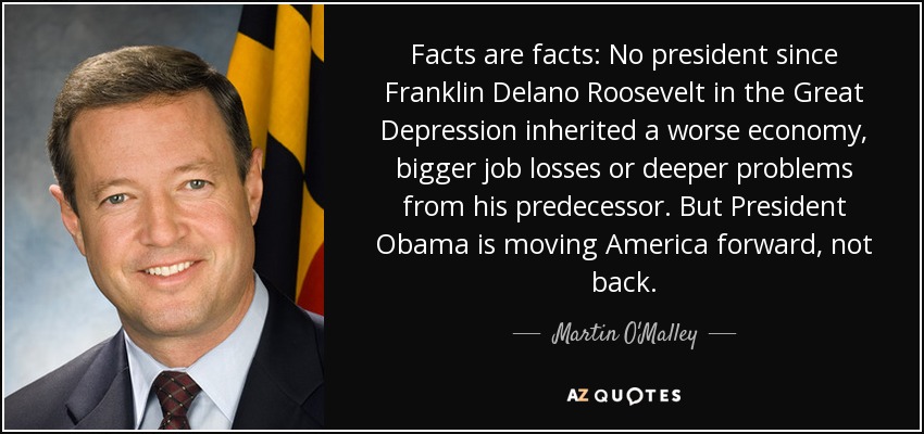 Facts are facts: No president since Franklin Delano Roosevelt in the Great Depression inherited a worse economy, bigger job losses or deeper problems from his predecessor. But President Obama is moving America forward, not back. - Martin O'Malley