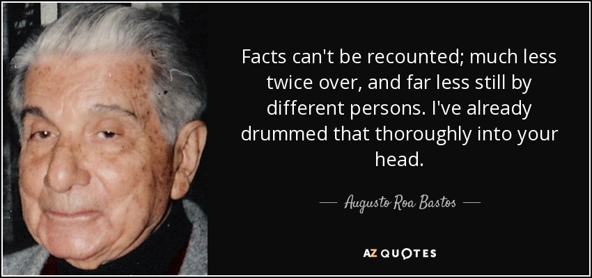 Facts can't be recounted; much less twice over, and far less still by different persons. I've already drummed that thoroughly into your head. - Augusto Roa Bastos