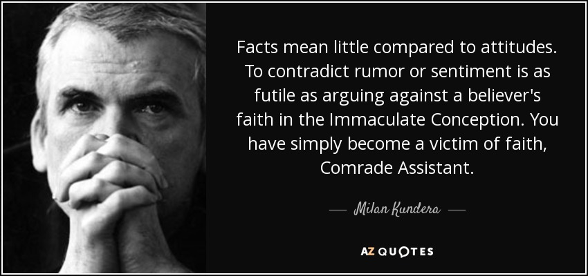 Facts mean little compared to attitudes. To contradict rumor or sentiment is as futile as arguing against a believer's faith in the Immaculate Conception. You have simply become a victim of faith, Comrade Assistant. - Milan Kundera