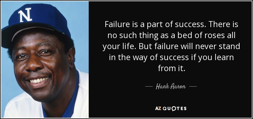 Failure is a part of success. There is no such thing as a bed of roses all your life. But failure will never stand in the way of success if you learn from it. - Hank Aaron