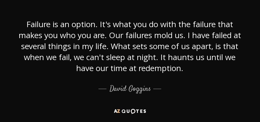 Failure is an option. It's what you do with the failure that makes you who you are. Our failures mold us. I have failed at several things in my life. What sets some of us apart, is that when we fail, we can't sleep at night. It haunts us until we have our time at redemption. - David Goggins