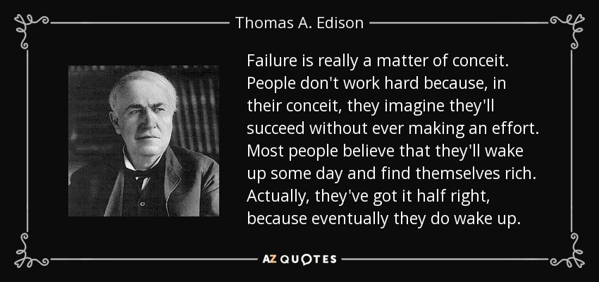 Failure is really a matter of conceit. People don't work hard because, in their conceit, they imagine they'll succeed without ever making an effort. Most people believe that they'll wake up some day and find themselves rich. Actually, they've got it half right, because eventually they do wake up. - Thomas A. Edison