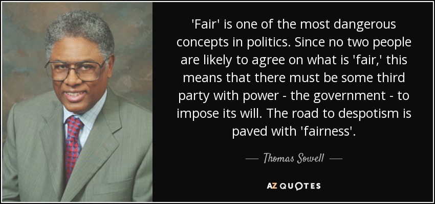 'Fair' is one of the most dangerous concepts in politics. Since no two people are likely to agree on what is 'fair,' this means that there must be some third party with power - the government - to impose its will. The road to despotism is paved with 'fairness'. - Thomas Sowell