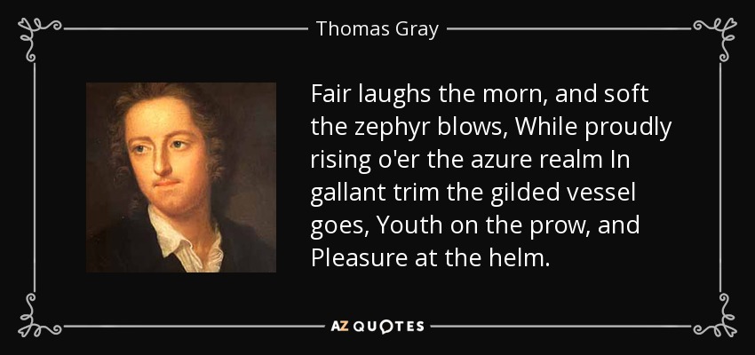 Fair laughs the morn, and soft the zephyr blows, While proudly rising o'er the azure realm In gallant trim the gilded vessel goes, Youth on the prow, and Pleasure at the helm. - Thomas Gray