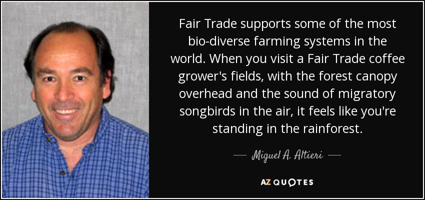Fair Trade supports some of the most bio-diverse farming systems in the world. When you visit a Fair Trade coffee grower's fields, with the forest canopy overhead and the sound of migratory songbirds in the air, it feels like you're standing in the rainforest. - Miguel A. Altieri