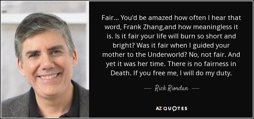 Fair... You'd be amazed how often I hear that word, Frank Zhang,and how meaningless it is. Is it fair your life will burn so short and bright? Was it fair when I guided your mother to the Underworld? No, not fair. And yet it was her time. There is no fairness in Death. If you free me, I will do my duty. - Rick Riordan