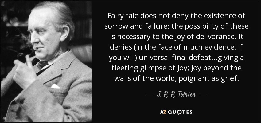 Fairy tale does not deny the existence of sorrow and failure: the possibility of these is necessary to the joy of deliverance. It denies (in the face of much evidence, if you will) universal final defeat...giving a fleeting glimpse of Joy; Joy beyond the walls of the world, poignant as grief. - J. R. R. Tolkien