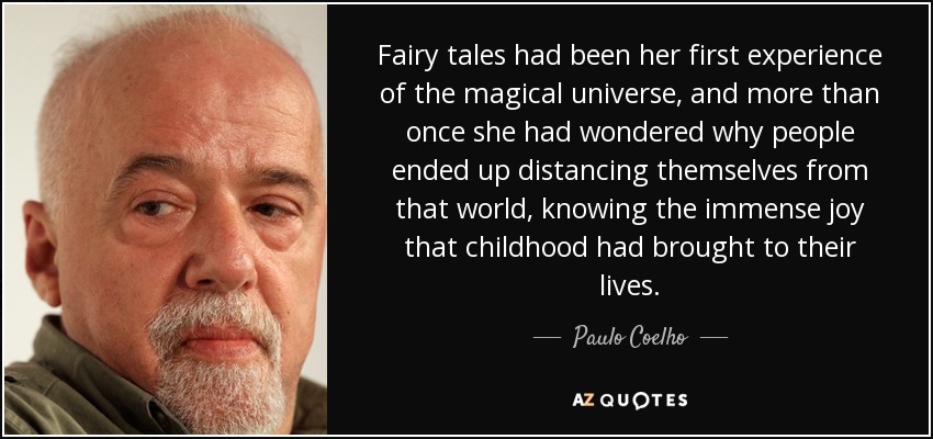 Fairy tales had been her first experience of the magical universe, and more than once she had wondered why people ended up distancing themselves from that world, knowing the immense joy that childhood had brought to their lives. - Paulo Coelho
