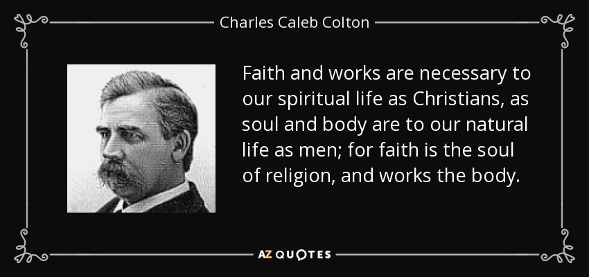 Faith and works are necessary to our spiritual life as Christians, as soul and body are to our natural life as men; for faith is the soul of religion, and works the body. - Charles Caleb Colton
