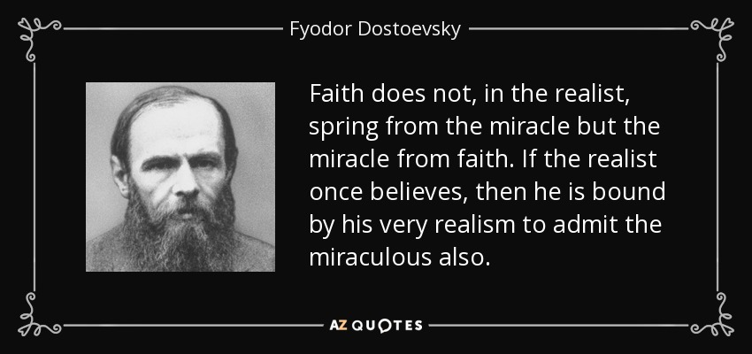 Faith does not, in the realist, spring from the miracle but the miracle from faith. If the realist once believes, then he is bound by his very realism to admit the miraculous also. - Fyodor Dostoevsky