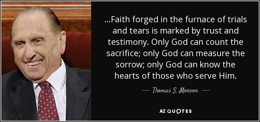 …Faith forged in the furnace of trials and tears is marked by trust and testimony. Only God can count the sacrifice; only God can measure the sorrow; only God can know the hearts of those who serve Him. - Thomas S. Monson