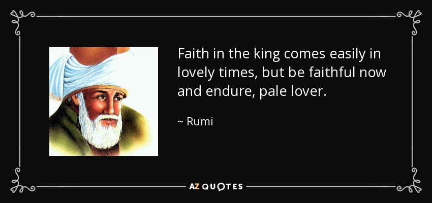 Faith in the king comes easily in lovely times, but be faithful now and endure, pale lover. - Rumi