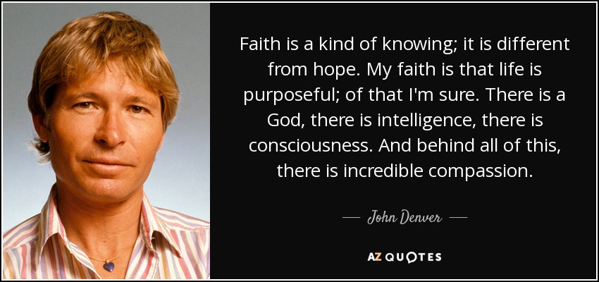 Faith is a kind of knowing; it is different from hope. My faith is that life is purposeful; of that I'm sure. There is a God, there is intelligence, there is consciousness. And behind all of this, there is incredible compassion. - John Denver