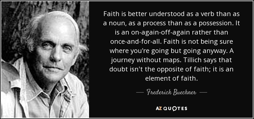 Faith is better understood as a verb than as a noun, as a process than as a possession. It is an on-again-off-again rather than once-and-for-all. Faith is not being sure where you're going but going anyway. A journey without maps. Tillich says that doubt isn't the opposite of faith; it is an element of faith. - Frederick Buechner