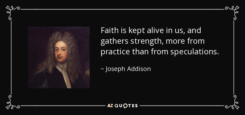 Faith is kept alive in us, and gathers strength, more from practice than from speculations. - Joseph Addison