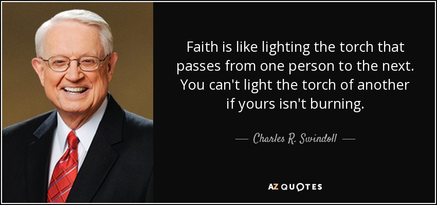 Faith is like lighting the torch that passes from one person to the next. You can't light the torch of another if yours isn't burning. - Charles R. Swindoll