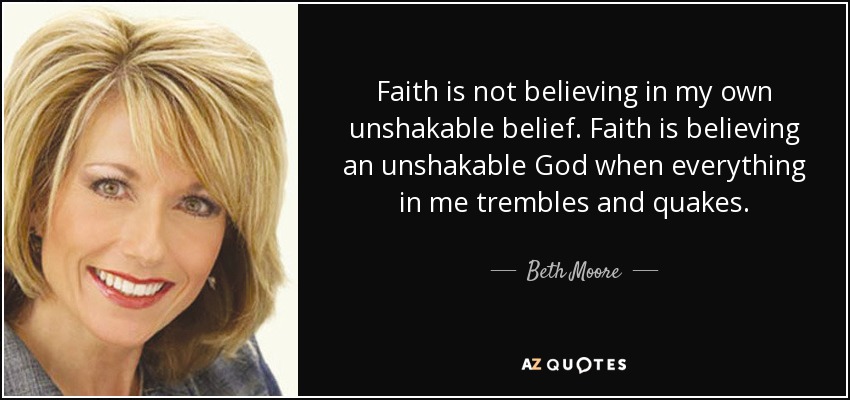 Faith is not believing in my own unshakable belief. Faith is believing an unshakable God when everything in me trembles and quakes. - Beth Moore