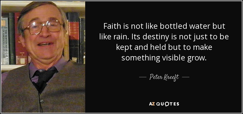 Faith is not like bottled water but like rain. Its destiny is not just to be kept and held but to make something visible grow. - Peter Kreeft