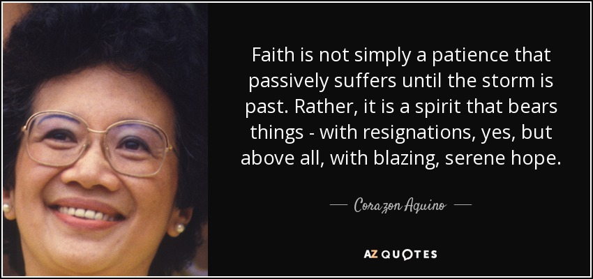 Faith is not simply a patience that passively suffers until the storm is past. Rather, it is a spirit that bears things - with resignations, yes, but above all, with blazing, serene hope. - Corazon Aquino