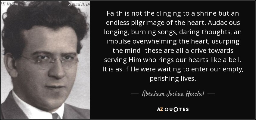 Faith is not the clinging to a shrine but an endless pilgrimage of the heart. Audacious longing, burning songs, daring thoughts, an impulse overwhelming the heart, usurping the mind--these are all a drive towards serving Him who rings our hearts like a bell. It is as if He were waiting to enter our empty, perishing lives. - Abraham Joshua Heschel