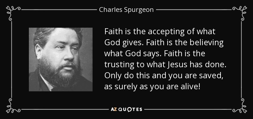 Faith is the accepting of what God gives. Faith is the believing what God says. Faith is the trusting to what Jesus has done. Only do this and you are saved, as surely as you are alive! - Charles Spurgeon