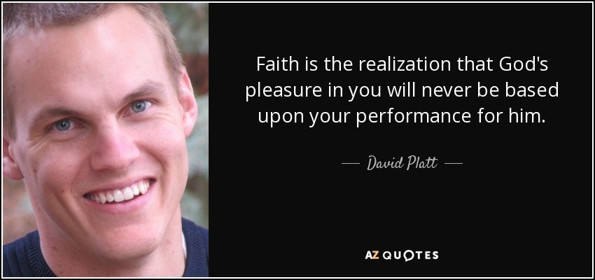 Faith is the realization that God's pleasure in you will never be based upon your performance for him. - David Platt
