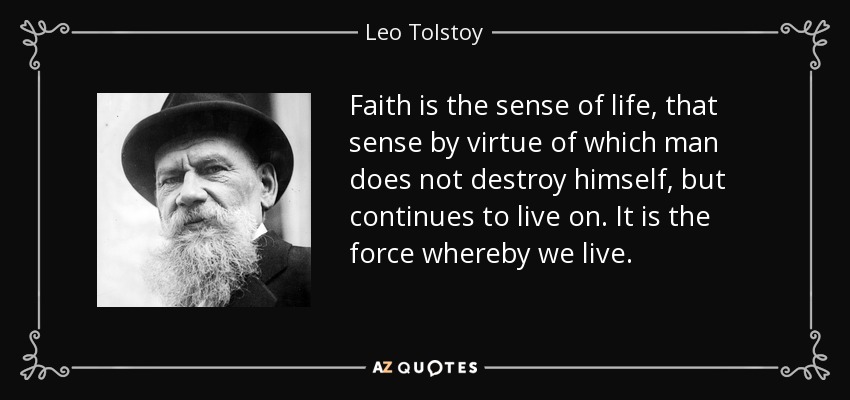 Faith is the sense of life, that sense by virtue of which man does not destroy himself, but continues to live on. It is the force whereby we live. - Leo Tolstoy