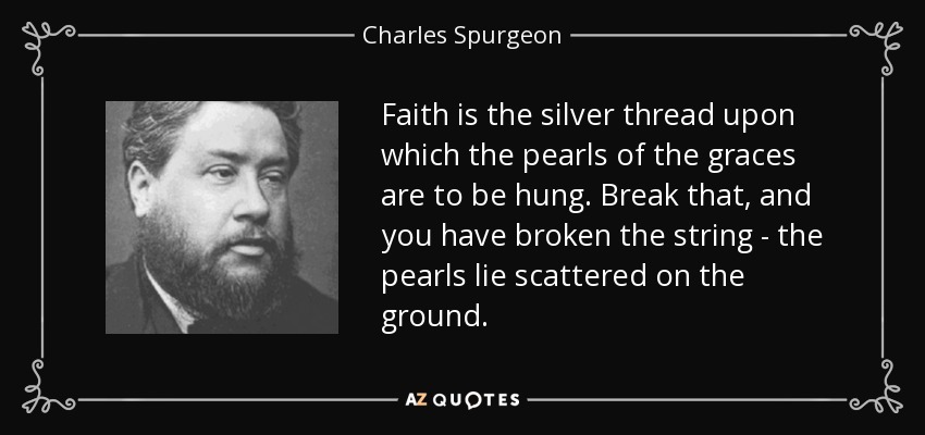 Faith is the silver thread upon which the pearls of the graces are to be hung. Break that, and you have broken the string - the pearls lie scattered on the ground. - Charles Spurgeon