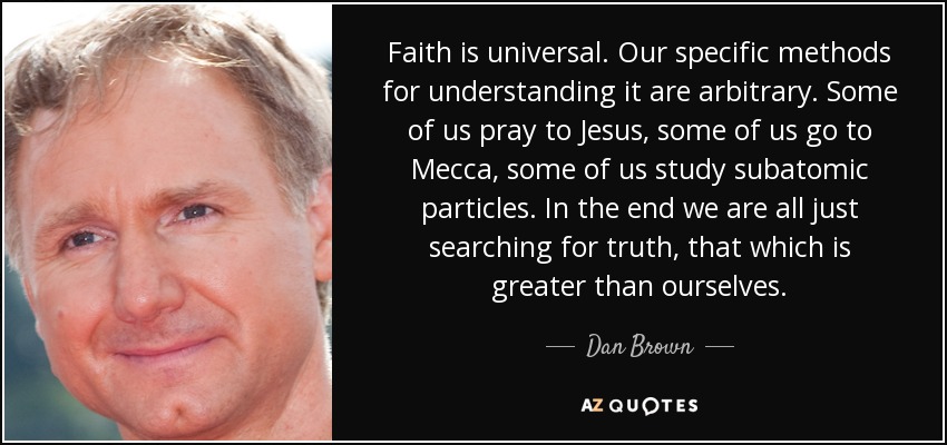 Faith is universal. Our specific methods for understanding it are arbitrary. Some of us pray to Jesus, some of us go to Mecca, some of us study subatomic particles. In the end we are all just searching for truth, that which is greater than ourselves. - Dan Brown