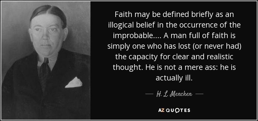 Faith may be defined briefly as an illogical belief in the occurrence of the improbable.... A man full of faith is simply one who has lost (or never had) the capacity for clear and realistic thought. He is not a mere ass: he is actually ill. - H. L. Mencken