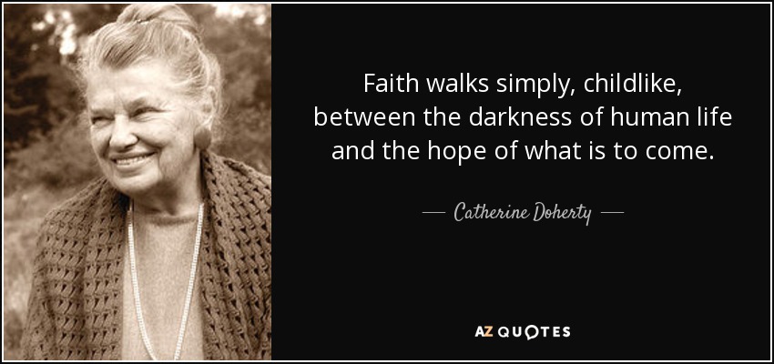 Faith walks simply, childlike, between the darkness of human life and the hope of what is to come. - Catherine Doherty