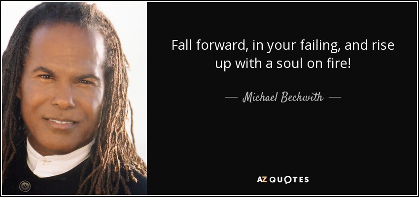 Fall forward, in your failing, and rise up with a soul on fire! - Michael Beckwith