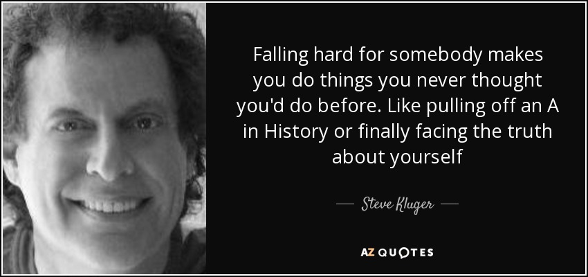 Falling hard for somebody makes you do things you never thought you'd do before. Like pulling off an A in History or finally facing the truth about yourself - Steve Kluger