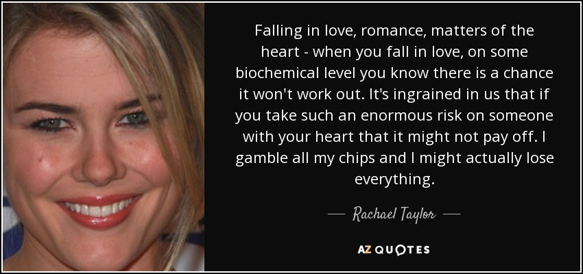 Falling in love, romance, matters of the heart - when you fall in love, on some biochemical level you know there is a chance it won't work out. It's ingrained in us that if you take such an enormous risk on someone with your heart that it might not pay off. I gamble all my chips and I might actually lose everything. - Rachael Taylor
