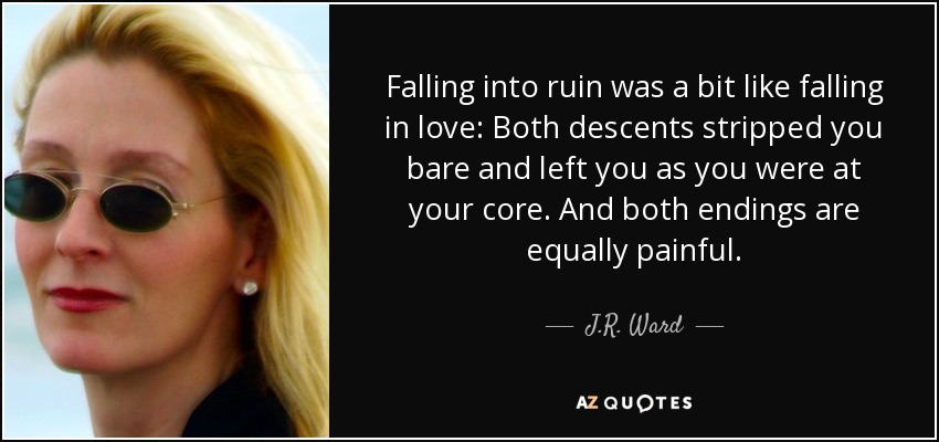 Falling into ruin was a bit like falling in love: Both descents stripped you bare and left you as you were at your core. And both endings are equally painful. - J.R. Ward