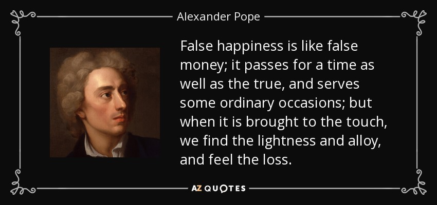 False happiness is like false money; it passes for a time as well as the true, and serves some ordinary occasions; but when it is brought to the touch, we find the lightness and alloy, and feel the loss. - Alexander Pope