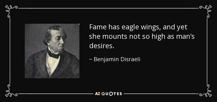 Fame has eagle wings, and yet she mounts not so high as man's desires. - Benjamin Disraeli