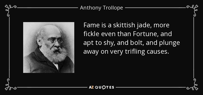Fame is a skittish jade, more fickle even than Fortune, and apt to shy, and bolt, and plunge away on very trifling causes. - Anthony Trollope