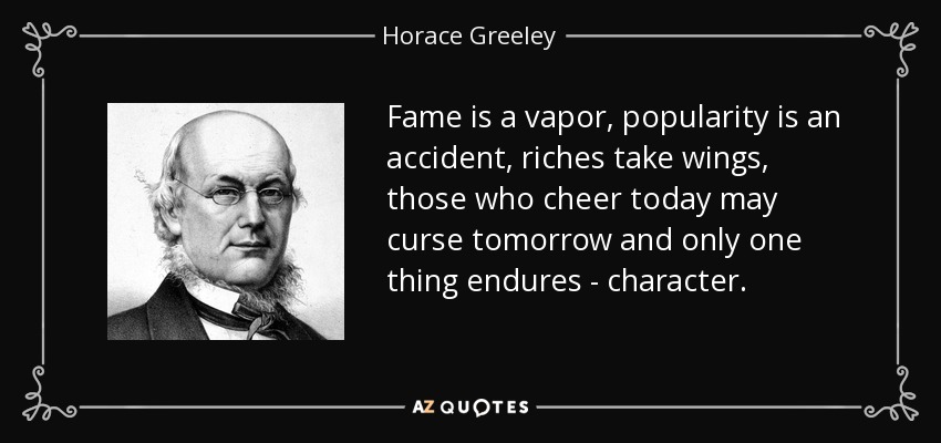 Fame is a vapor, popularity is an accident, riches take wings, those who cheer today may curse tomorrow and only one thing endures - character. - Horace Greeley