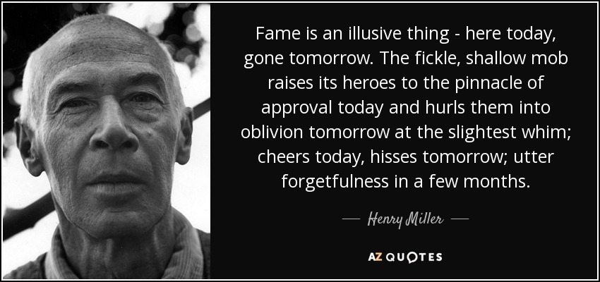 Fame is an illusive thing - here today, gone tomorrow. The fickle, shallow mob raises its heroes to the pinnacle of approval today and hurls them into oblivion tomorrow at the slightest whim; cheers today, hisses tomorrow; utter forgetfulness in a few months. - Henry Miller