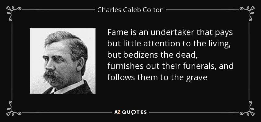 Fame is an undertaker that pays but little attention to the living, but bedizens the dead, furnishes out their funerals, and follows them to the grave - Charles Caleb Colton