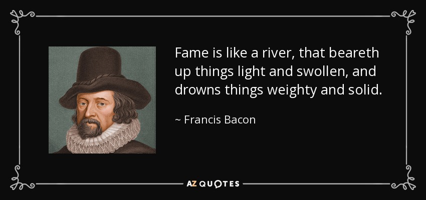 Fame is like a river, that beareth up things light and swollen, and drowns things weighty and solid. - Francis Bacon